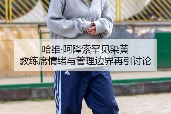 哈维·阿隆索罕见染黄 教练席情绪与管理边界再引讨论