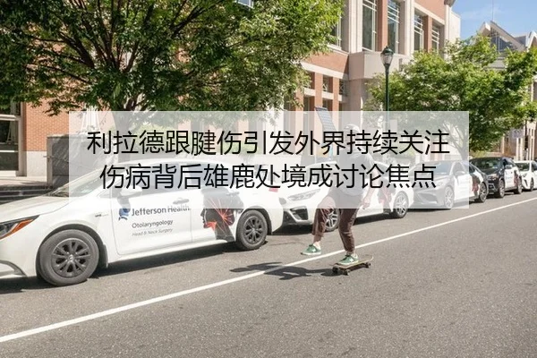利拉德跟腱伤引发外界持续关注 伤病背后雄鹿处境成讨论焦点